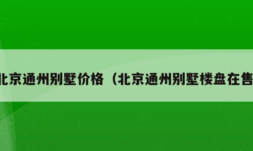 北京通州别墅价格（北京通州别墅楼盘在售）