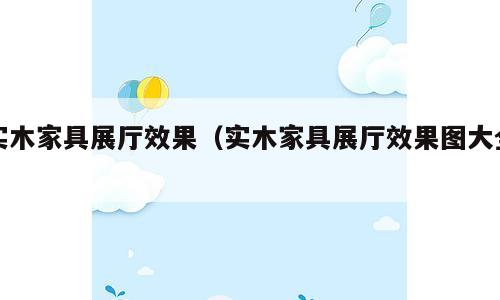 实木家具展厅效果（实木家具展厅效果图大全）