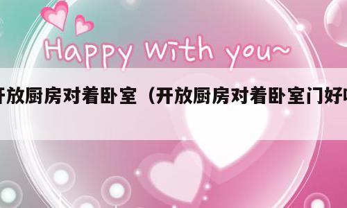 开放厨房对着卧室（开放厨房对着卧室门好吗）