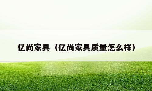 亿尚家具（亿尚家具质量怎么样）