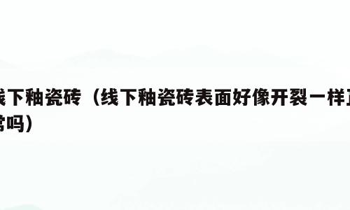 线下釉瓷砖（线下釉瓷砖表面好像开裂一样正常吗）