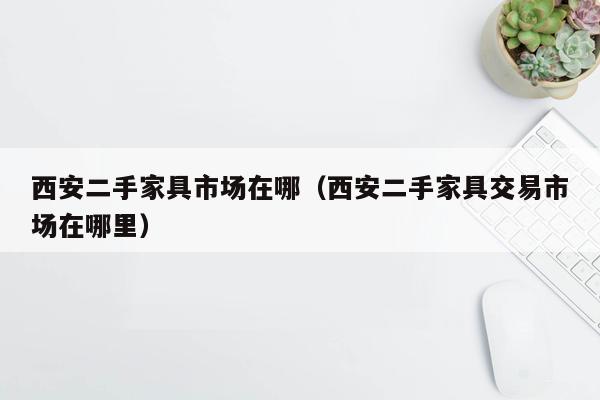 西安二手家具市场在哪（西安二手家具交易市场在哪里）
