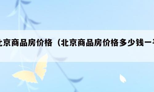 北京商品房价格（北京商品房价格多少钱一平）