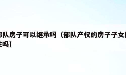 部队房子可以继承吗（部队产权的房子子女能住吗）
