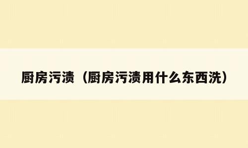 厨房污渍（厨房污渍用什么东西洗）