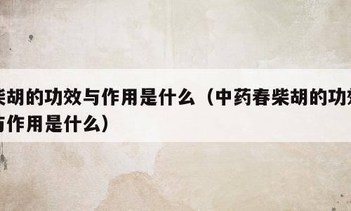 柴胡的功效与作用是什么（中药春柴胡的功效与作用是什么）