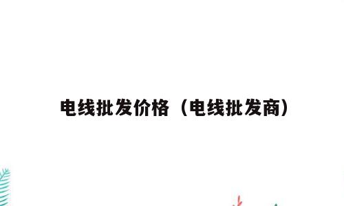 电线批发价格（电线批发商）