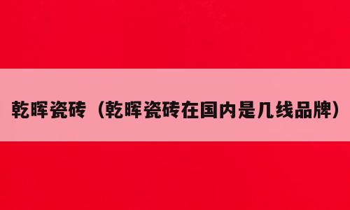 乾晖瓷砖（乾晖瓷砖在国内是几线品牌）
