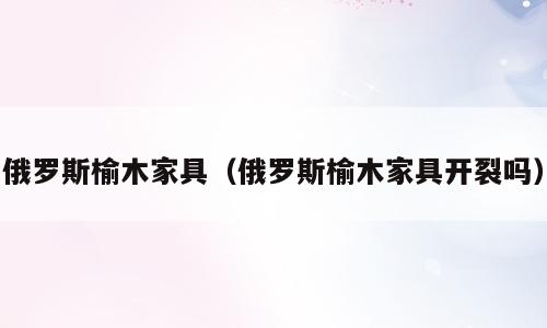 俄罗斯榆木家具（俄罗斯榆木家具开裂吗）