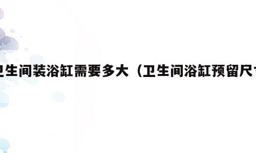 卫生间装浴缸需要多大（卫生间浴缸预留尺寸）
