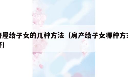 房屋给子女的几种方法（房产给子女哪种方式好）