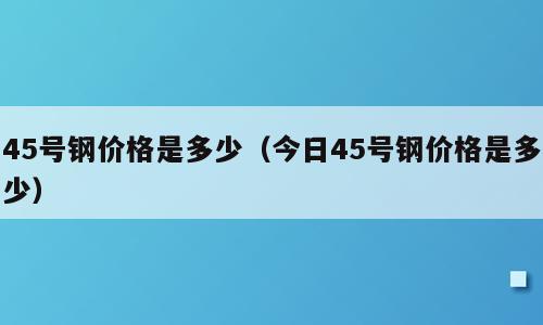 45号钢价格是多少（今日45号钢价格是多少）
