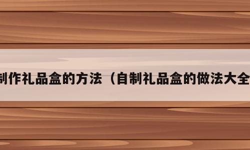 制作礼品盒的方法（自制礼品盒的做法大全）