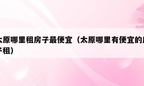 太原哪里租房子最便宜（太原哪里有便宜的房子租）