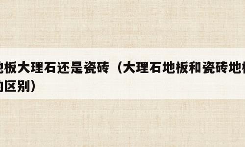 地板大理石还是瓷砖（大理石地板和瓷砖地板的区别）