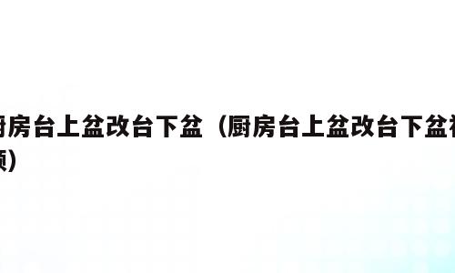 厨房台上盆改台下盆（厨房台上盆改台下盆视频）