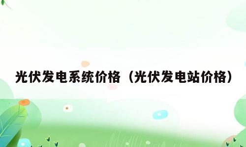 光伏发电系统价格（光伏发电站价格）