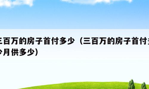 三百万的房子首付多少（三百万的房子首付多少月供多少）