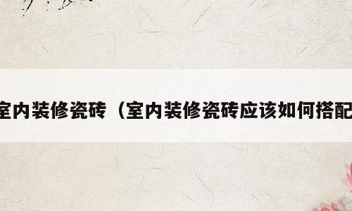 室内装修瓷砖（室内装修瓷砖应该如何搭配）