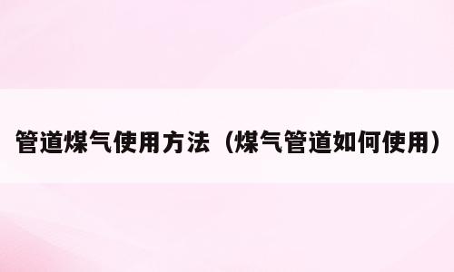管道煤气使用方法（煤气管道如何使用）