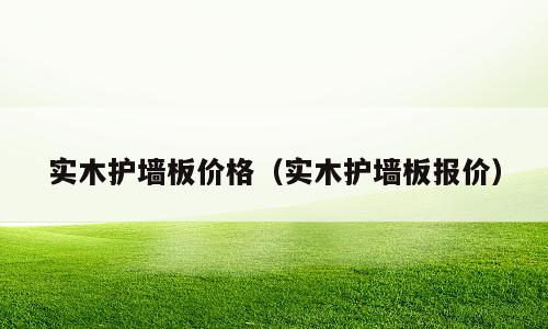 实木护墙板价格（实木护墙板报价）