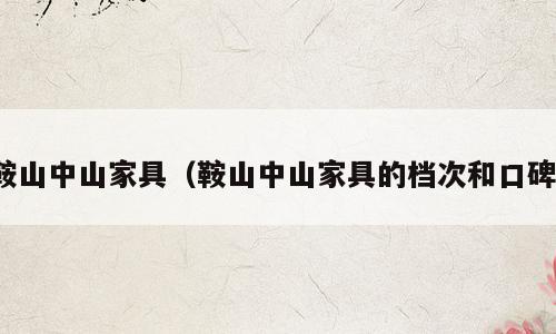 鞍山中山家具（鞍山中山家具的档次和口碑）