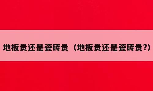 地板贵还是瓷砖贵（地板贵还是瓷砖贵?）