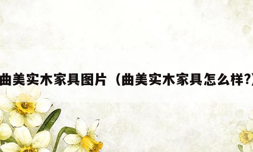 曲美实木家具图片（曲美实木家具怎么样?）