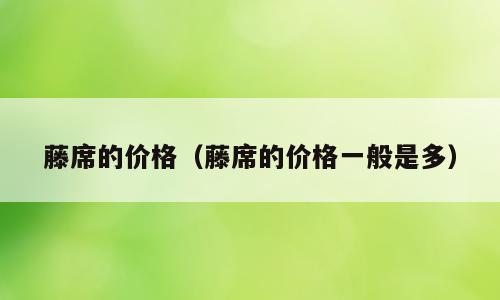 藤席的价格（藤席的价格一般是多）