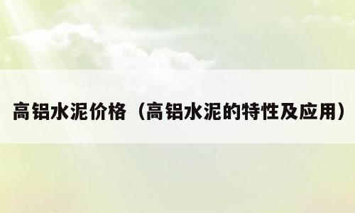 高铝水泥价格（高铝水泥的特性及应用）