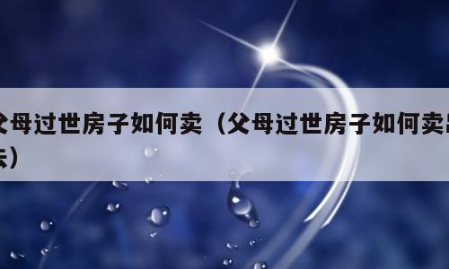 父母过世房子如何卖（父母过世房子如何卖出去）