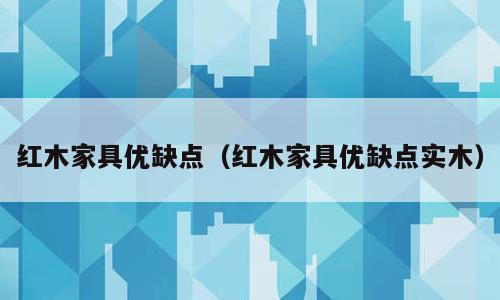 红木家具优缺点（红木家具优缺点实木）
