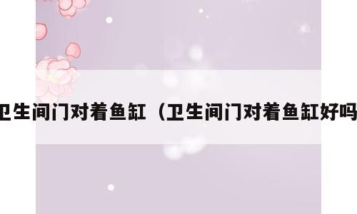 卫生间门对着鱼缸（卫生间门对着鱼缸好吗）