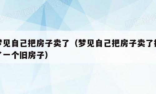 梦见自己把房子卖了（梦见自己把房子卖了换了一个旧房子）