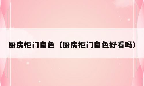 厨房柜门白色（厨房柜门白色好看吗）