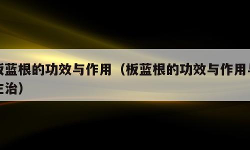 板蓝根的功效与作用（板蓝根的功效与作用与主治）