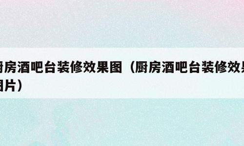 厨房酒吧台装修效果图（厨房酒吧台装修效果图片）