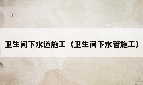 卫生间下水道施工（卫生间下水管施工）