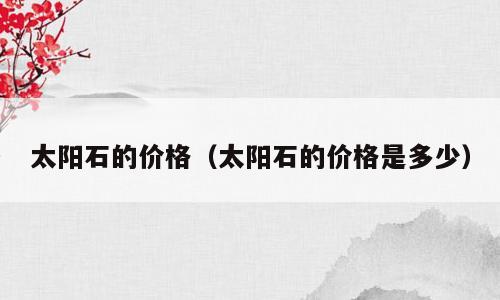 太阳石的价格（太阳石的价格是多少）