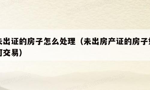 未出证的房子怎么处理（未出房产证的房子如何交易）