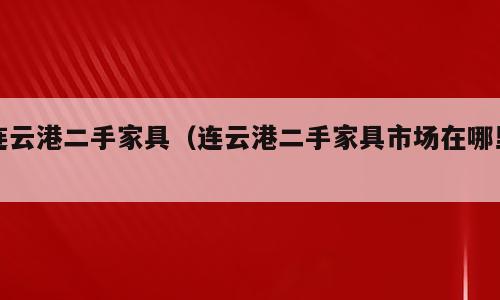连云港二手家具（连云港二手家具市场在哪里）