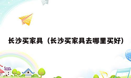 长沙买家具（长沙买家具去哪里买好）