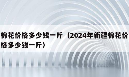 棉花价格多少钱一斤（2024年新疆棉花价格多少钱一斤）