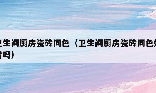 卫生间厨房瓷砖同色（卫生间厨房瓷砖同色好看吗）
