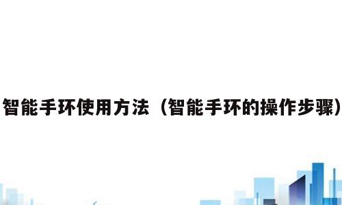 智能手环使用方法（智能手环的操作步骤）