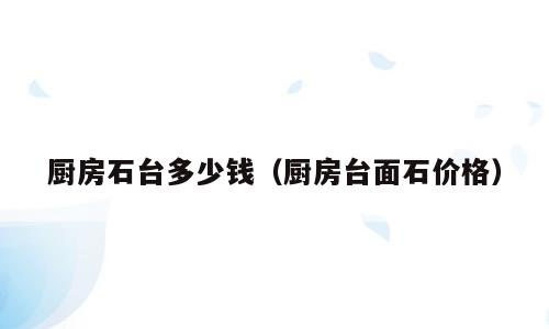 厨房石台多少钱（厨房台面石价格）