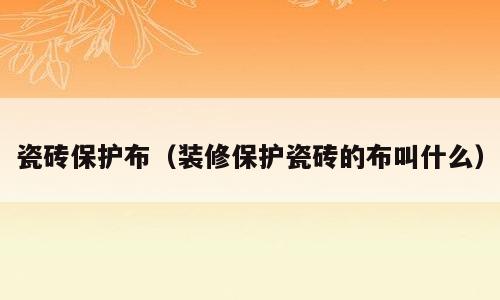 瓷砖保护布（装修保护瓷砖的布叫什么）