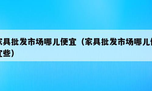 家具批发市场哪儿便宜（家具批发市场哪儿便宜些）