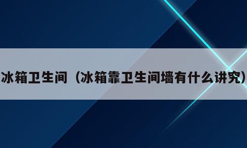 冰箱卫生间（冰箱靠卫生间墙有什么讲究）