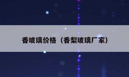 香玻璃价格（香梨玻璃厂家）